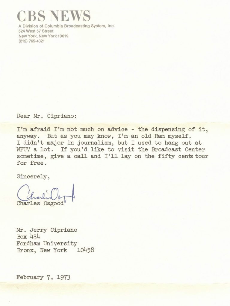 A letter on CBS stationery from Charles Osgood to Jerry Cipriano dated February 7, 1973. Dear Mr. Cipriano: I'm afraid I'm not much on advice—the dispensing of it, anyway. But as you may know, I'm an old Ram myself. I didn't major in journalism, but I used to hang out at WFUV a lot. If you'd like to visit the Broadcast Center sometime, give me a call and I'll lay on the fifty cents tour for free. Sincerely, Charles Osgood